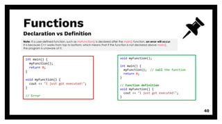 Functions
Declaration vs Definition
40
Note: If a user-defined function, such as myFunction() is declared after the main() function, an error will occur.
It is because C++ works from top to bottom; which means that if the function is not declared above main(),
the program is unaware of it:
int main() {
myFunction();
return 0;
}
void myFunction() {
cout << "I just got executed!";
}
// Error
void myFunction();
int main() {
myFunction(); // call the function
return 0;
}
// Function definition
void myFunction() {
cout << "I just got executed!";
}
 