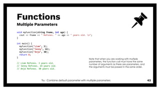 Functions
Multiple Parameters
43
void myFunction(string fname, int age) {
cout << fname << " Refsnes. " << age << " years old. n";
}
int main() {
myFunction("Liam", 3);
myFunction("Jenny", 14);
myFunction("Anja", 30);
return 0;
}
// Liam Refsnes. 3 years old.
// Jenny Refsnes. 14 years old.
// Anja Refsnes. 30 years old.
Note that when you are working with multiple
parameters, the function call must have the same
number of arguments as there are parameters, and
the arguments must be passed in the same order.
Try : Combine default parameter with multiple parameters
 