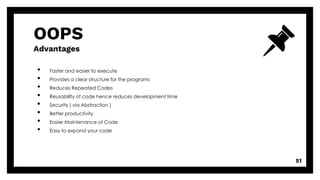 OOPS
Advantages
• Faster and easier to execute
• Provides a clear structure for the programs
• Reduces Repeated Codes
• Reusability of code hence reduces development time
• Security ( via Abstraction )
• Better productivity
• Easier Maintenance of Code
• Easy to expand your code
51
 