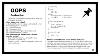 OOPS
Destructor
57
- Destructor is a member function which destructs
or deletes an object.
When is destructor called?
A destructor function is called automatically when
the object goes out of scope:
(1) the function ends
(2) the program ends
(3) a block containing local variables ends
(4) a delete operator is called
How destructors are different from a normal
member function?
- Destructors have same name as the class
preceded by a tilde (~)
- Destructors don’t take any argument and don’t
return anything
class String
{
private:
char *s;
int size;
public:
String(char *); // constructor
~String(); // destructor
};
String::String(char *c)
{
size = strlen(c);
s = new char[size+1];
strcpy(s,c);
}
String::~String()
{
delete []s;
}
When do we need to write a user-defined destructor?
Compiler creates a default destructor for us. The default destructor
works fine unless we have dynamically allocated memory or pointer in
class. When a class contains a pointer to memory allocated in class,
we should write a destructor to release memory before the class
instance is destroyed. This must be done to avoid memory leak.
 