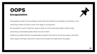 OOPS
Encapsulation
61
Encapsulation refers to the bundling of data with the methods that operate on that data, or the
restricting of direct access to some of an object's components.
Encapsulation is used to hide the values or state of a structured data object inside a class,
preventing unauthorized parties' direct access to them.
Publicly accessible methods are generally provided in the class to access the values, and other
client classes call these methods to retrieve and modify the values within the object.
 