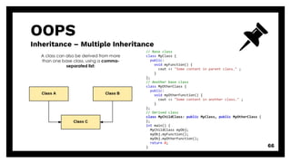 OOPS
Inheritance – Multiple Inheritance
66
A class can also be derived from more
than one base class, using a comma-
separated list:
// Base class
class MyClass {
public:
void myFunction() {
cout << "Some content in parent class." ;
}
};
// Another base class
class MyOtherClass {
public:
void myOtherFunction() {
cout << "Some content in another class." ;
}
};
// Derived class
class MyChildClass: public MyClass, public MyOtherClass {
};
int main() {
MyChildClass myObj;
myObj.myFunction();
myObj.myOtherFunction();
return 0;
}
 