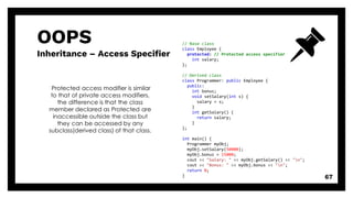 OOPS
Inheritance – Access Specifier
67
Protected access modifier is similar
to that of private access modifiers,
the difference is that the class
member declared as Protected are
inaccessible outside the class but
they can be accessed by any
subclass(derived class) of that class.
// Base class
class Employee {
protected: // Protected access specifier
int salary;
};
// Derived class
class Programmer: public Employee {
public:
int bonus;
void setSalary(int s) {
salary = s;
}
int getSalary() {
return salary;
}
};
int main() {
Programmer myObj;
myObj.setSalary(50000);
myObj.bonus = 15000;
cout << "Salary: " << myObj.getSalary() << "n";
cout << "Bonus: " << myObj.bonus << "n";
return 0;
}
 