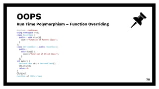 OOPS
Run Time Polymorphism – Function Overriding
70
#include <iostream>
using namespace std;
class BaseClass {
public: void disp(){
cout<<"Function of Parent Class";
}
};
class DerivedClass: public BaseClass{
public:
void disp() {
cout<<"Function of Child Class";
}
};
int main() {
DerivedClass obj = DerivedClass();
obj.disp();
return 0;
}
Output:
Function of Child Class
 