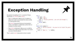 Exception Handling
73
Exception handling in C++ consist of three
keywords: try, throw and catch:
- The try statement allows you to define a
block of code to be tested for errors while
it is being executed.
- The throw keyword throws an exception
when a problem is detected, which lets us
create a custom error.
- The catch statement allows you to define
a block of code to be executed, if an error
occurs in the try block.
The try and catch keywords come in pairs:
try {
int age = 15;
if (age > 18) {
cout << "Access granted - you are old enough.";
} else {
throw (age);
}
}
catch (int myNum) {
cout << "Access denied - You must be at least 18 years
old.n";
cout << "Age is: " << myNum;
}
 