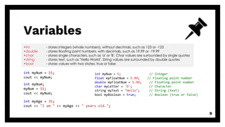 Variables
9
•int - stores integers (whole numbers), without decimals, such as 123 or -123
•double - stores floating point numbers, with decimals, such as 19.99 or -19.99
•char - stores single characters, such as 'a' or 'B'. Char values are surrounded by single quotes
•string - stores text, such as "Hello World". String values are surrounded by double quotes
•bool - stores values with two states: true or false
int myNum = 15;
cout << myNum;
int myNum;
myNum = 15;
cout << myNum;
int myNum = 5; // Integer
float myFloatNum = 5.99; // Floating point number
double myFloatNum = 5.99; // Floating point number
char myLetter = 'D'; // Character
string myText = "Hello"; // String (text)
bool myBoolean = true; // Boolean (true or false)
int myAge = 35;
cout << "I am " << myAge << " years old.";
 