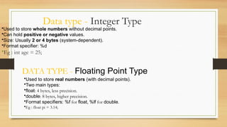 Data type - Integer Type
•Used to store whole numbers without decimal points.
•Can hold positive or negative values.
•Size: Usually 2 or 4 bytes (system-dependent).
•Format specifier: %d
•Eg : int age = 25;
DATA TYPE - Floating Point Type
•Used to store real numbers (with decimal points).
•Two main types:
•float: 4 bytes, less precision.
•double: 8 bytes, higher precision.
•Format specifiers: %f for float, %lf for double.
•Eg : float pi = 3.14;
 