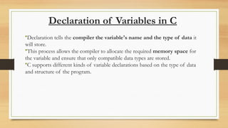 Declaration of Variables in C
•Declaration tells the compiler the variable's name and the type of data it
will store.
•This process allows the compiler to allocate the required memory space for
the variable and ensure that only compatible data types are stored.
•C supports different kinds of variable declarations based on the type of data
and structure of the program.
 