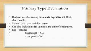Primary Type Declaration
• Declares variables using basic data types like int, float,
char, double.
• Syntax: data_type variable_name;
• Can also include initial values at the time of declaration.
• Eg: int age;
• float height = 5.9;
• char grade = 'A';
 