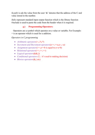 Scanf() is ask the value from the user ‘&’ denotes that the address of the C and
value stored in the number.
Stdio represent standard input output function which is the library function
#include is used to paste the code from the header when it is required.
g.) Programming Operators:
Operators are a symbol which operates on a value or variable. For Example:
+ is an operator which is used for a addition.
Operators in C programming
 Arithmetic operators(+,-,%,*)
 Increment and Decrement operators(a++,++a,a--,--a)
 Assignment operators(+=,a+=b is equal to a=a+b)
 Relational operators(==,<=,>=)
 Logical operators(&&,||)
 Conditional operators (?,: it’s used to making decision)
 Bitwise operators(&,| etc)
 