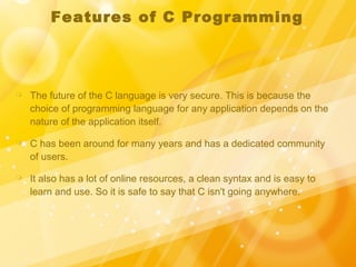 Features of C Programming
 The future of the C language is very secure. This is because the
choice of programming language for any application depends on the
nature of the application itself.
 C has been around for many years and has a dedicated community
of users.
 It also has a lot of online resources, a clean syntax and is easy to
learn and use. So it is safe to say that C isn't going anywhere.
 