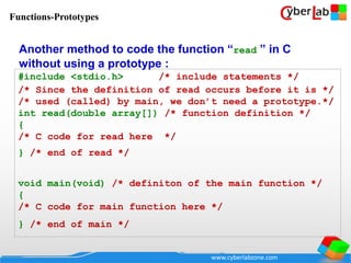 www.cyberlabzone.com
#include <stdio.h> /* include statements */
/* Since the definition of read occurs before it is */
/* used (called) by main, we don’t need a prototype.*/
int read(double array[]) /* function definition */
{
/* C code for read here */
} /* end of read */
void main(void) /* definiton of the main function */
{
/* C code for main function here */
} /* end of main */
Another method to code the function “read ” in C
without using a prototype :
Functions-Prototypes
 