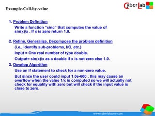 www.cyberlabzone.com
1. Problem Definition
Write a function “sinc” that computes the value of
sin(x)/x . If x is zero return 1.0.
2. Refine, Generalize, Decompose the problem definition
(i.e., identify sub-problems, I/O, etc.)
Input = One real number of type double.
Output= sin(x)/x as a double if x is not zero else 1.0.
3. Develop Algorithm
Use an if statement to check for a non-zero value.
But since the user could input 1.0e-600 , this may cause an
overflow when the value 1/x is computed so we will actually not
check for equality with zero but will check if the input value is
close to zero.
Example-Call-by-value
 