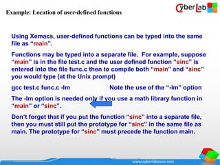 www.cyberlabzone.com
Using Xemacs, user-defined functions can be typed into the same
file as “main”.
Functions may be typed into a separate file. For example, suppose
“main” is in the file test.c and the user defined function “sinc” is
entered into the file func.c then to compile both “main” and “sinc”
you would type (at the Unix prompt)
gcc test.c func.c -lm Note the use of the “-lm” option
The -lm option is needed only if you use a math library function in
“main” or “sinc”.
Don’t forget that if you put the function “sinc” into a separate file,
then you must still put the prototype for “sinc” in the same file as
main. The prototype for “sinc” must precede the function main.
Example: Location of user-defined functions
 