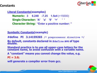 www.cyberlabzone.com
Constants
Literal Constants(examples)
Numeric: 3 6.248 -7.25 1.5e4 (=15000)
Single Character: 'A' 'a' '9' '+' ' '
Character String: “Enter a positive number: ”
Symbolic Constants(example)
#define PI 3.14159265 /* preprocessor directive */
By default, constants declared in #define are of type
double.
Standard practice is to use all upper-case letters for the
constant name, to avoid confusion with a variable name.
A “constant” means you cannot change the value, e.g.
PI = 3.0;
will generate a compiler error from gcc.
 