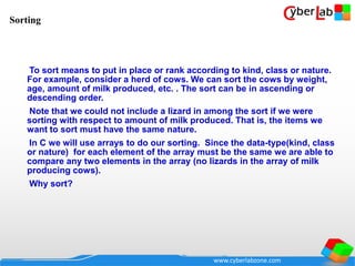 www.cyberlabzone.com
To sort means to put in place or rank according to kind, class or nature.
For example, consider a herd of cows. We can sort the cows by weight,
age, amount of milk produced, etc. . The sort can be in ascending or
descending order.
Note that we could not include a lizard in among the sort if we were
sorting with respect to amount of milk produced. That is, the items we
want to sort must have the same nature.
In C we will use arrays to do our sorting. Since the data-type(kind, class
or nature) for each element of the array must be the same we are able to
compare any two elements in the array (no lizards in the array of milk
producing cows).
Why sort?
Sorting
 