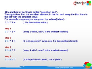 www.cyberlabzone.com
One method of sorting is called “selection sort”.
The algorithm: find the smallest element in the list and swap the first item in
the list with the smallest value.
For example, suppose you are given the values(below):
5 3 7 2 4 ( 2 is the smallest value )
step 1
2 3 7 5 4 ( swap 2 with 5, now 3 is the smallest element)
step 2
2 3 7 5 4 ( 3 is in place don’t swap, now 4 is the smallest element)
step 3
2 3 4 5 7 ( swap 4 with 7, now 5 is the smallest element)
step 4
2 3 4 5 7 ( 5 is in place don’t swap, 7 is in place )
 