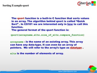 www.cyberlabzone.com
arrayname - is the name of an existing array. This array
can have any data-type. It can even be an array of
pointers. We will refer to the array’s type as datatype .
elts is the number of elements of array.
qsort(arrayname,elts,size_of_elts,compare_function)
The qsort function is a built-in C function that sorts values
in an array. The algorithm behind qsort is called “Quick
Sort” . In CS101 we are interested only in how to call this
function.
The general format of the qsort function is:
Sorting Example-qsort
 