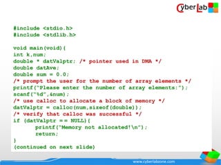www.cyberlabzone.com
#include <stdio.h>
#include <stdlib.h>
void main(void){
int k,num;
double * datValptr; /* pointer used in DMA */
double datAve;
double sum = 0.0;
/* prompt the user for the number of array elements */
printf(“Please enter the number of array elements:”);
scanf(“%d”,&num);
/* use calloc to allocate a block of memory */
datValptr = calloc(num,sizeof(double));
/* verify that calloc was successful */
if (datValptr = = NULL){
printf(“Memory not allocated!n”);
return;
}
(continued on next slide)
 