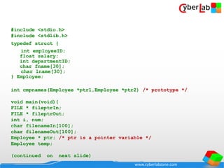 www.cyberlabzone.com
#include <stdio.h>
#include <stdlib.h>
typedef struct {
int employeeID;
float salary;
int departmentID;
char fname[30];
char lname[30];
} Employee;
int cmpnames(Employee *ptr1,Employee *ptr2) /* prototype */
void main(void){
FILE * fileptrIn;
FILE * fileptrOut;
int i, num;
char filenameIn[100];
char filenameOut[100];
Employee * ptr; /* ptr is a pointer variable */
Employee temp;
(continued on next slide)
 