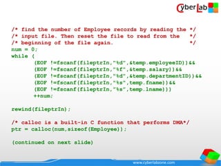 www.cyberlabzone.com
/* find the number of Employee records by reading the */
/* input file. Then reset the file to read from the */
/* beginning of the file again. */
num = 0;
while (
(EOF !=fscanf(fileptrIn,"%d",&temp.employeeID))&&
(EOF !=fscanf(fileptrIn,"%f",&temp.salary))&&
(EOF !=fscanf(fileptrIn,"%d",&temp.departmentID))&&
(EOF !=fscanf(fileptrIn,"%s",temp.fname))&&
(EOF !=fscanf(fileptrIn,”%s”,temp.lname)))
++num;
rewind(fileptrIn);
/* calloc is a built-in C function that performs DMA*/
ptr = calloc(num,sizeof(Employee));
(continued on next slide)
 