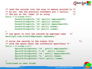 www.cyberlabzone.com
/* read the records into the area in memory pointed to */
/* by ptr. See the previous statement ptr = calloc(… */
/* Use ptr as the “name” of an array */
for(i = 0;i<num;++i){
fscanf(fileptrIn,"%d",&ptr[i].employeeID);
fscanf(fileptrIn,"%f",&ptr[i].salary);
fscanf(fileptrIn,"%d",&ptr[i].departmentID);
fscanf(fileptrIn,"%s",ptr[i].fname);
fscanf(fileptrIn,"%s",ptr[i].lname);
}
/* use qsort to sort the records by employee name */
qsort(ptr,num,sizeof(Employee),cmpnames);
/* write the records to the output file */
/* note the space after the conversion specifiers */
for(i = 0;i<num;++i){
fprintf(fileptrOut,"%d ",ptr[i].employeeID);
fprintf(fileptrOut,"%.2f ",ptr[i].salary);
fprintf(fileptrOut,"%d ",ptr[i].departmentID);
fprintf(fileptrOut,"%s ",ptr[i].fname);
fprintf(fileptrOut,"%sn",ptr[i].lname);
}
(continued on next slide)
 