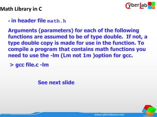 www.cyberlabzone.com
Math Library in C
- in header file math.h
Arguments (parameters) for each of the following
functions are assumed to be of type double. If not, a
type double copy is made for use in the function. To
compile a program that contains math functions you
need to use the -lm (Lm not 1m )option for gcc.
> gcc file.c -lm
See next slide
 