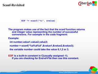 www.cyberlabzone.com
The program makes use of the fact that the scanf function returns
and integer value representing the number of successful
conversions. For example in the code fragment:
Example:
int number,value1,value2,value3;
number = scanf(“%d%d%d”,&value1,&value2,&value3);
the variable number could take the value 0,1,2 or 3.
EOF is a built-in constant in C(usually assigned -1).
If you are checking for End-of-File then use this constant.
EOF != scanf("%i", &value)
Scanf-Revisited
 