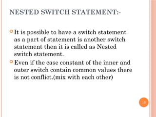 13
NESTED SWITCH STATEMENT:-
 It is possible to have a switch statement
as a part of statement is another switch
statement then it is called as Nested
switch statement.
 Even if the case constant of the inner and
outer switch contain common values there
is not conflict.(mix with each other)
 