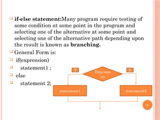 5
 if-else statement:Many program require testing of
some condition at some point in the program and
selecting one of the alternative at some point and
selecting one of the alternative path depending upon
the result is known as branching.
 General Form is:
 if(expression)
 statement1 ;
 else
 statement 2;
Expressi
on
statement1 statement2
T F
 