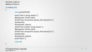 C Programming Language
Mo’meN M. Ali
#include <stdio.h>
#define STLEN 14
int main(void)
{
char words[STLEN];
puts("Enter a string, please.");
fgets(words, STLEN, stdin);
printf("Your string twice (puts(), then fputs()):n");
puts(words);
fputs(words, stdout);
puts("Enter another string, please.");
fgets(words, STLEN, stdin);
printf("Your string twice (puts(), then fputs()):n");
puts(words);
fputs(words, stdout);
puts("Done.");
return 0;
}
 