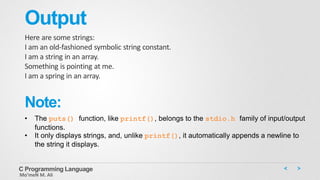 Output
Here are some strings:
I am an old-fashioned symbolic string constant.
I am a string in an array.
Something is pointing at me.
I am a spring in an array.
C Programming Language
Mo’meN M. Ali
• The puts() function, like printf(), belongs to the stdio.h family of input/output
functions.
• It only displays strings, and, unlike printf(), it automatically appends a newline to
the string it displays.
Note:
 