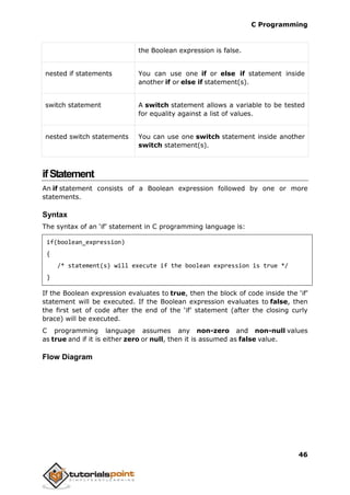 C Programming
46
the Boolean expression is false.
nested if statements You can use one if or else if statement inside
another if or else if statement(s).
switch statement A switch statement allows a variable to be tested
for equality against a list of values.
nested switch statements You can use one switch statement inside another
switch statement(s).
ifStatement
An if statement consists of a Boolean expression followed by one or more
statements.
Syntax
The syntax of an ‘if’ statement in C programming language is:
if(boolean_expression)
{
/* statement(s) will execute if the boolean expression is true */
}
If the Boolean expression evaluates to true, then the block of code inside the ‘if’
statement will be executed. If the Boolean expression evaluates to false, then
the first set of code after the end of the ‘if’ statement (after the closing curly
brace) will be executed.
C programming language assumes any non-zero and non-null values
as true and if it is either zero or null, then it is assumed as false value.
Flow Diagram
 