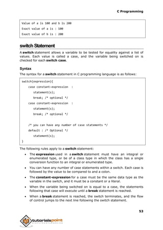 C Programming
53
Value of a is 100 and b is 200
Exact value of a is : 100
Exact value of b is : 200
switchStatement
A switch statement allows a variable to be tested for equality against a list of
values. Each value is called a case, and the variable being switched on is
checked for each switch case.
Syntax
The syntax for a switch statement in C programming language is as follows:
switch(expression){
case constant-expression :
statement(s);
break; /* optional */
case constant-expression :
statement(s);
break; /* optional */
/* you can have any number of case statements */
default : /* Optional */
statement(s);
}
The following rules apply to a switch statement:
 The expression used in a switch statement must have an integral or
enumerated type, or be of a class type in which the class has a single
conversion function to an integral or enumerated type.
 You can have any number of case statements within a switch. Each case is
followed by the value to be compared to and a colon.
 The constant-expression for a case must be the same data type as the
variable in the switch, and it must be a constant or a literal.
 When the variable being switched on is equal to a case, the statements
following that case will execute until a break statement is reached.
 When a break statement is reached, the switch terminates, and the flow
of control jumps to the next line following the switch statement.
 
