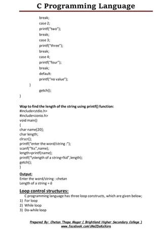 C Programming Language
Prepared By: Chetan Thapa Magar ( Brightland Higher Secondary College )
www.facebook.comMeIDoKoXora
break;
case 2;
printf(“two”);
break;
case 3;
printf(“three”);
break;
case 4;
printf(“four”);
break;
default:
printf(“no value”);
}
getch();
}
Wap to find the length of the string using printf() function:
#include<stdio.h>
#include<conio.h>
void main()
{
char name[20];
char length;
clrscr();
printf(“enter the word/string :”);
scanf(“%s”,name);
length=printf(name);
printf(“nlength of a string=%d”,length);
getch();
}
Output:
Enter the word/string : chetan
Length of a string = 6
Loop control structures:
C programming language has three loop constructs, which are given below;
1) For loop
2) While loop
3) Do-while loop
 