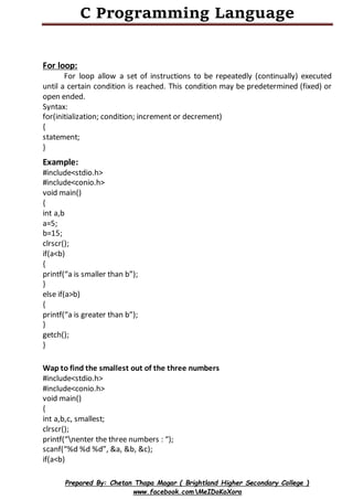 C Programming Language
Prepared By: Chetan Thapa Magar ( Brightland Higher Secondary College )
www.facebook.comMeIDoKoXora
For loop:
For loop allow a set of instructions to be repeatedly (continually) executed
until a certain condition is reached. This condition may be predetermined (fixed) or
open ended.
Syntax:
for(initialization; condition; increment or decrement)
{
statement;
}
Example:
#include<stdio.h>
#include<conio.h>
void main()
{
int a,b
a=5;
b=15;
clrscr();
if(a<b)
{
printf(“a is smaller than b”);
}
else if(a>b)
{
printf(“a is greater than b”);
}
getch();
}
Wap to find the smallest out of the three numbers
#include<stdio.h>
#include<conio.h>
void main()
{
int a,b,c, smallest;
clrscr();
printf(“nenter the three numbers : “);
scanf(“%d %d %d”, &a, &b, &c);
if(a<b)
 