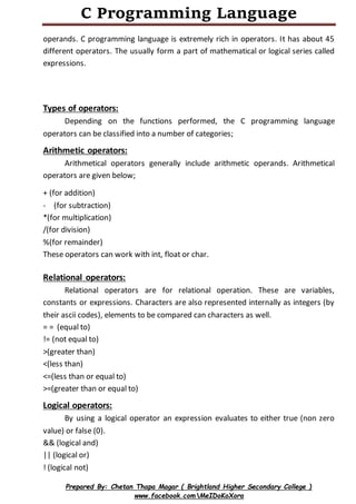 C Programming Language
Prepared By: Chetan Thapa Magar ( Brightland Higher Secondary College )
www.facebook.comMeIDoKoXora
operands. C programming language is extremely rich in operators. It has about 45
different operators. The usually form a part of mathematical or logical series called
expressions.
Types of operators:
Depending on the functions performed, the C programming language
operators can be classified into a number of categories;
Arithmetic operators:
Arithmetical operators generally include arithmetic operands. Arithmetical
operators are given below;
+ (for addition)
- (for subtraction)
*(for multiplication)
/(for division)
%(for remainder)
These operators can work with int, float or char.
Relational operators:
Relational operators are for relational operation. These are variables,
constants or expressions. Characters are also represented internally as integers (by
their ascii codes), elements to be compared can characters as well.
= = (equal to)
!= (not equal to)
>(greater than)
<(less than)
<=(less than or equal to)
>=(greater than or equal to)
Logical operators:
By using a logical operator an expression evaluates to either true (non zero
value) or false (0).
&& (logical and)
|| (logical or)
! (logical not)
 
