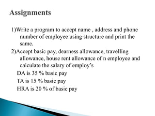 1)Write a program to accept name , address and phone
number of employee using structure and print the
same.
2)Accept basic pay, dearness allowance, travelling
allowance, house rent allowance of n employee and
calculate the salary of employ’s
DA is 35 % basic pay
TA is 15 % basic pay
HRA is 20 % of basic pay
 