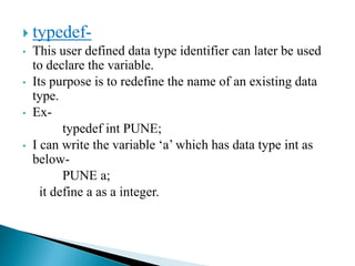  typedef-
• This user defined data type identifier can later be used
to declare the variable.
• Its purpose is to redefine the name of an existing data
type.
• Ex-
typedef int PUNE;
• I can write the variable ‘a’ which has data type int as
below-
PUNE a;
it define a as a integer.
 