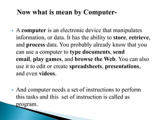 Now what is mean by Computer-
 A computer is an electronic device that manipulates
information, or data. It has the ability to store, retrieve,
and process data. You probably already know that you
can use a computer to type documents, send
email, play games, and browse the Web. You can also
use it to edit or create spreadsheets, presentations,
and even videos.
 And computer needs a set of instructions to perform
this tasks and this set of instruction is called as
program.
 