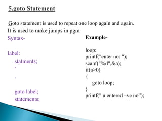 It is used to make jumps in pgm
Syntax-
label:
statments;
'
.
goto label;
statements;
Example-
loop:
printf("enter no: ");
scanf("%d",&a);
if(a>0)
{
goto loop;
}
printf(" u entered –ve no”);
 