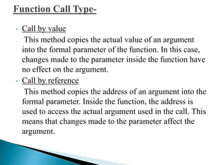 • Call by value
This method copies the actual value of an argument
into the formal parameter of the function. In this case,
changes made to the parameter inside the function have
no effect on the argument.
• Call by reference
This method copies the address of an argument into the
formal parameter. Inside the function, the address is
used to access the actual argument used in the call. This
means that changes made to the parameter affect the
argument.
 