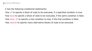 Decision Making
C has the following conditional statements:
•Use if to specify a block of code to be executed, if a specified condition is true
•Use else to specify a block of code to be executed, if the same condition is false
•Use else if to specify a new condition to test, if the first condition is false
•Use switch to specify many alternative blocks of code to be executed
 