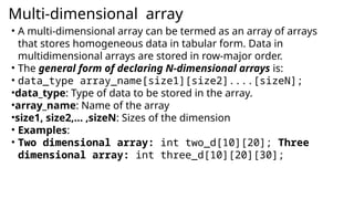 Multi-dimensional array
• A multi-dimensional array can be termed as an array of arrays
that stores homogeneous data in tabular form. Data in
multidimensional arrays are stored in row-major order.
• The general form of declaring N-dimensional arrays is:
• data_type array_name[size1][size2]....[sizeN];
•data_type: Type of data to be stored in the array.
•array_name: Name of the array
•size1, size2,… ,sizeN: Sizes of the dimension
• Examples:
• Two dimensional array: int two_d[10][20]; Three
dimensional array: int three_d[10][20][30];
 