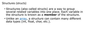 Structures (structs)
• Structures (also called structs) are a way to group
several related variables into one place. Each variable in
the structure is known as a member of the structure.
• Unlike an array, a structure can contain many different
data types (int, float, char, etc.).
 