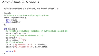 Access Structure Members
To access members of a structure, use the dot syntax (.):
Example
// Create a structure called myStructure
struct myStructure {
int myNum;
char myLetter;
};
int main() {
// Create a structure variable of myStructure called s1
struct myStructure s1;
// Assign values to members of s1
s1.myNum = 13;
s1.myLetter = 'B';
// Print values
printf("My number: %dn", s1.myNum);
printf("My letter: %cn", s1.myLetter);
return 0;
}
 