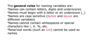 The general rules for naming variables are:
•Names can contain letters, digits and underscores
•Names must begin with a letter or an underscore (_)
•Names are case sensitive (myVar and myvar are
different variables)
•Names cannot contain whitespaces or special
characters like !, #, %, etc.
•Reserved words (such as int) cannot be used as
names
 