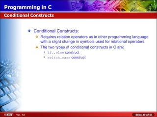 Conditional Constructs: Requires relation operators as in other programming language with a slight change in symbols used for relational operators. The two types of conditional constructs in C are: if..else  construct switch…case  construct Conditional Constructs 