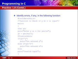 Identify errors, if any, in the following function: #include<stdio.h> /*function to check if y or n is input*/  main() { char yn; puts(&quot;Enter y or n for yes/no&quot;); yn = getchar(); fflush(stdin); if(yn=’y’) puts(&quot;You entered y&quot;);  else if(yn=‘n') puts(&quot;You entered n&quot;);  else puts(&quot;Invalid input&quot;); } Practice: 1.8 (Contd.) 