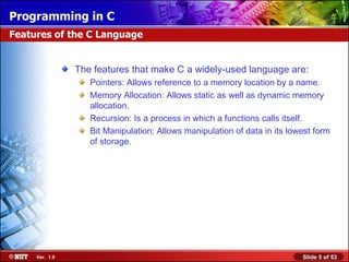 The features that make C a widely-used language are: Pointers: Allows reference to a memory location by a name. Memory Allocation: Allows static as well as dynamic memory allocation. Recursion: Is a process in which a functions calls itself. Bit Manipulation: Allows manipulation of data in its lowest form of storage.  Features of the C Language 